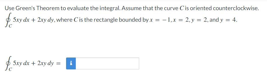 Use Green's Theorem to evaluate the integral. Assume that the curve C is oriented counterclockwise.
$ 5xy dx + 2xy dy, where C is the rectangle bounded by x = -1, x = 2, y = 2, and y = 4.
$ 5xy dx + 2xy dy =
i