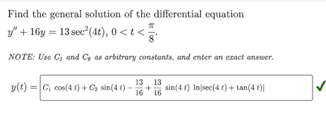 Find the general solution of the differential equation
y" + 16y = 13 sec² (4t), 0 < t < TI
NOTE: Use C₁ and C₂ as arbitrary constants, and enter an exact answer.
y(t) = C₁ cos(4 t) + C₂ sin(4 t).
13
13
16 16
sin(4 t) In sec(4 t) + tan(4 t)|