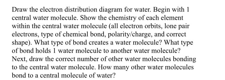 Draw the electron distribution diagram for water. Begin with 1
central water molecule. Show the chemistry of each element
within the central water molecule (all electron orbits, lone pair
electrons, type of chemical bond, polarity/charge, and correct
shape). What type of bond creates a water molecule? What type
of bond holds 1 water molecule to another water molecule?
Next, draw the correct number of other water molecules bonding
to the central water molecule. How many other water molecules
bond to a central molecule of water?
