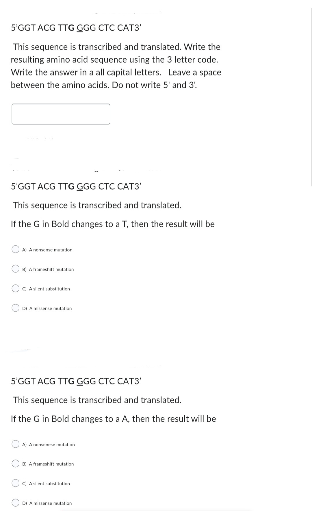 5'GGT ACG TTG GGG CTC CAT3'
This sequence is transcribed and translated. Write the
resulting amino acid sequence using the 3 letter code.
Write the answer in a all capital letters. Leave a space
between the amino acids. Do not write 5' and 3'.
5'GGT ACG TTG GGG CTC CAT3'
This sequence is transcribed and translated.
If the G in Bold changes to a T, then the result will be
A) A nonsense mutation
B) A frameshift mutation
C) A silent substitution
D) A missense mutation
5'GGT ACG TTG GGG CTC CAT3'
This sequence is transcribed and translated.
If the G in Bold changes to a A, then the result will be
A) A nonsenese mutation
B) A frameshift mutation
C) A silent substitution
D) A missense mutation