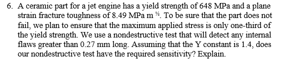 6. A ceramic part for a jet engine has a yield strength of 648 MPa and a plane
strain fracture toughness of 8.49 MPam 4. To be sure that the part does not
fail, we plan to ensure that the maximum applied stress is only one-third of
the yield strength. We use a nondestructive test that will detect any internal
flaws greater than 0.27 mm long. Assuming that the Y constant is 1.4, does
our nondestructive test have the required sensitivity? Explain.
