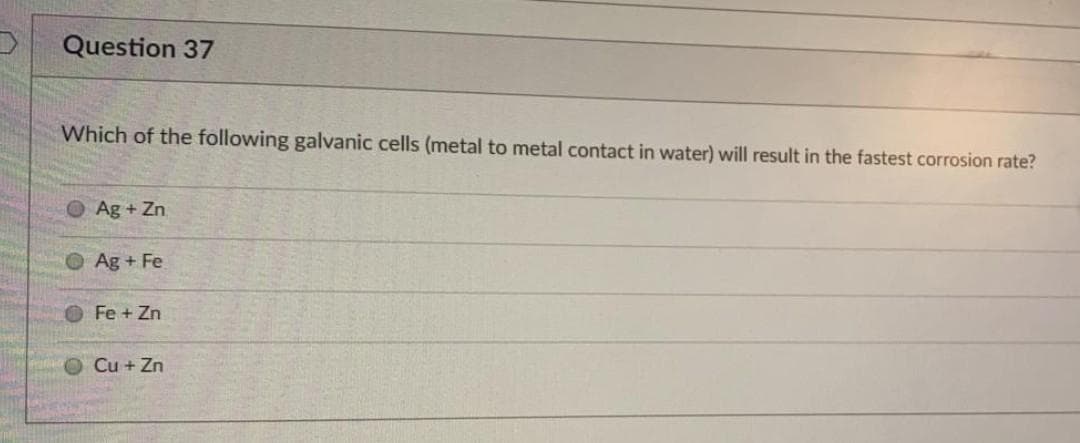 Question 37
Which of the following galvanic cells (metal to metal contact in water) will result in the fastest corrosion rate?
Ag + Zn
O Ag+ Fe
OFe+ Zn
Cu + Zn
