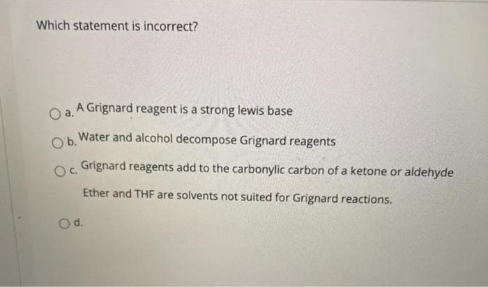 Which statement is incorrect?
A Grignard reagent is a strong lewis base
a.
O b.
Water and alcohol decompose Grignard reagents
Oc.
Grignard reagents add to the carbonylic carbon of a ketone or aldehyde
Ether and THF are solvents not suited for Grignard reactions.
d.
