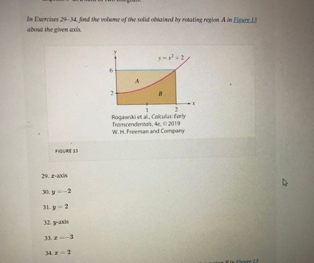 In Exercises 29-34, find the volume of the solid obtained by rotating region A in Figure 13
about the given axis.
y = x+2
6.
2.
B
2.
Rogawski et al., Calculus: Early
Transcendentals, 4e, 2019
W. H. Freeman and Company
FIGURE 13
29. I-axis
30. y =-2
31. y = 2
32. у-аxis
33. -3
34. I = 2
mion Rin Figure 13
