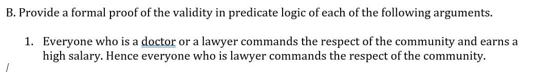 B. Provide a formal proof of the validity in predicate logic of each of the following arguments.
1. Everyone who is a doctor or a lawyer commands the respect of the community and earns a
high salary. Hence everyone who is lawyer commands the respect of the community.
