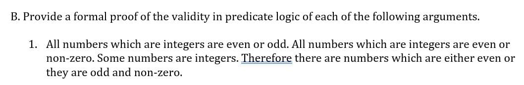 B. Provide a formal proof of the validity in predicate logic of each of the following arguments.
1. All numbers which are integers are even or odd. All numbers which are integers are even or
non-zero. Some numbers are integers. Therefore there are numbers which are either even or
they are odd and non-zero.
