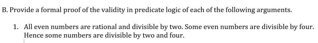 B. Provide a formal proof of the validity in predicate logic of each of the following arguments.
1. All even numbers are rational and divisible by two. Some even numbers are divisible by four.
Hence some numbers are divisible by two and four.
