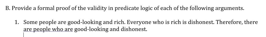 B. Provide a formal proof of the validity in predicate logic of each of the following arguments.
1. Some people are good-looking and rich. Everyone who is rich is dishonest. Therefore, there
are people who are good-looking and dishonest.

