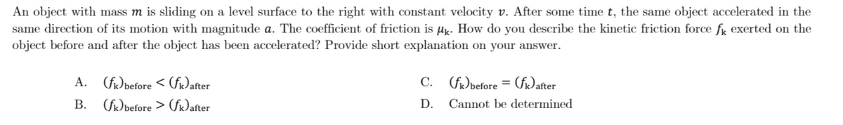 An object with mass m is sliding on a level surface to the right with constant velocity v. After some time t, the same object accelerated in the
same direction of its motion with magnitude a. The coefficient of friction is µg. How do you describe the kinetic friction force fg exerted on the
object before and after the object has been accelerated? Provide short explanation on your answer.
A. (f)before < (fr)after
C. (fØbefore = (fiDafter
В.
(f)before > (fr)after
D.
Cannot be determined
