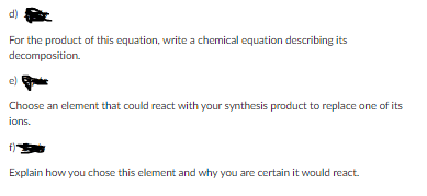 d)
For the product of this equation, write a chemical equation describing its
decomposition.
ell
Choose an element that could react with your synthesis product to replace one of its
ions.
Explain how you chose this element and why you are certain it would react.