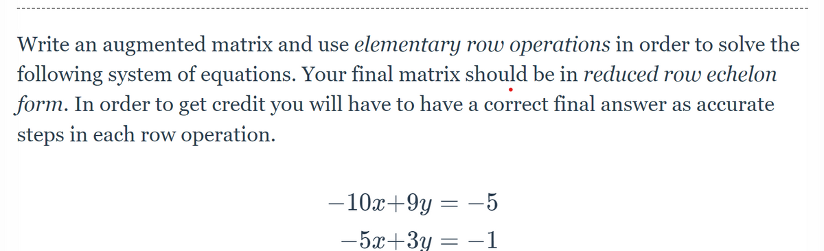 Write an augmented matrix and use elementary row operations in order to solve the
following system of equations. Your final matrix should be in reduced row echelon
form. In order to get credit you will have to have a correct final answer as accurate
steps in each row operation.
– 10x+9y
= -5
= -5
-5x+3y = -1
