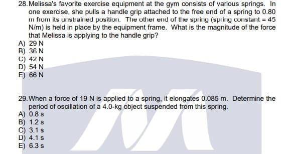 28. Melissa's favorite exercise equipment at the gym consists of various springs. In
one exercise, she pulls a handle grip attached to the free end of a spring to 0.80
m from its unstrained position. The other end of the spring (spring constant = 45
N/m) is held in place by the equipment frame. What is the magnitude of the force
that Melissa is applying to the handle grip?
A) 29 N
B) 36 N
C) 42 N
D) 54 N
E) 66 N
29. When a force of 19 N is applied to a spring, it elongates 0.085 m. Determine the
period of oscillation of a 4.0-kg object suspended from this spring.
A) 0.8 s
B) 1.2 s
C) 3.1 s
D) 4.1 s
E) 6.3 s
