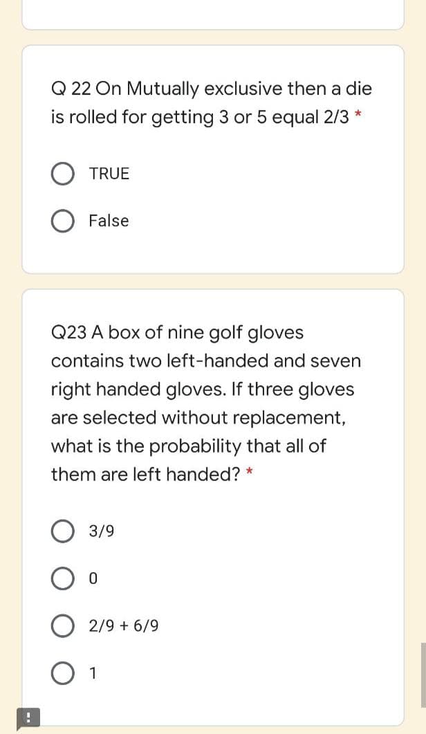 Q 22 On Mutually exclusive then a die
is rolled for getting 3 or 5 equal 2/3
TRUE
False
Q23 A box of nine golf gloves
contains two left-handed and seven
right handed gloves. If three gloves
are selected without replacement,
what is the probability that all of
them are left handed? *
3/9
2/9 + 6/9
O 1

