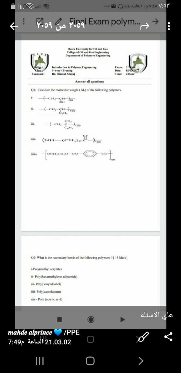 Y.09 o Fioal Exam polym.
Hasra University for Oil and Gas
College of Oil and Gas Engineering
Department of Polly mers Engineering
biest:
Yas
Esaminer:
Introduction to Polymer Engineering
Iyear / Eveniag
Dr. Hikmat Alhijaj
Exam: H
Date: 02t
Time: 2 Hour
Answer all questions
Q/ Calculate the molecular weight (M.) of the following polymers.
ii-
ii-
Q2/ What is the secondary bonds of the following polymers ?| 15 Mark)
i-Poly(methyl acrylate)
ii- Poly(hexamethylene adipamide)
ii- Poly( vinylalcohol)
ii- Poly(caprolactam)
i - Poly (acrylic acid)
هاي الاسئله
mahde alprince
7:49, äc luI 21.03.02
/PPE
>
