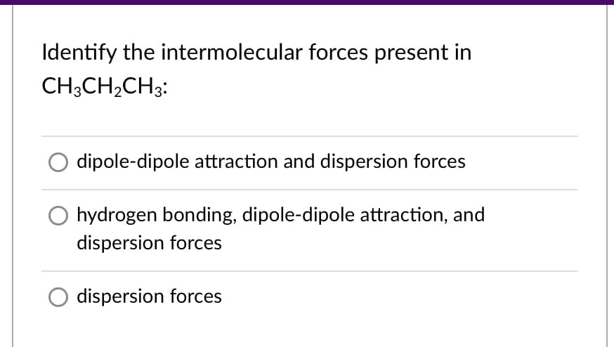 Identify the intermolecular forces present in
CH;CH,CH3:
dipole-dipole attraction and dispersion forces
hydrogen bonding, dipole-dipole attraction, and
dispersion forces
dispersion forces
