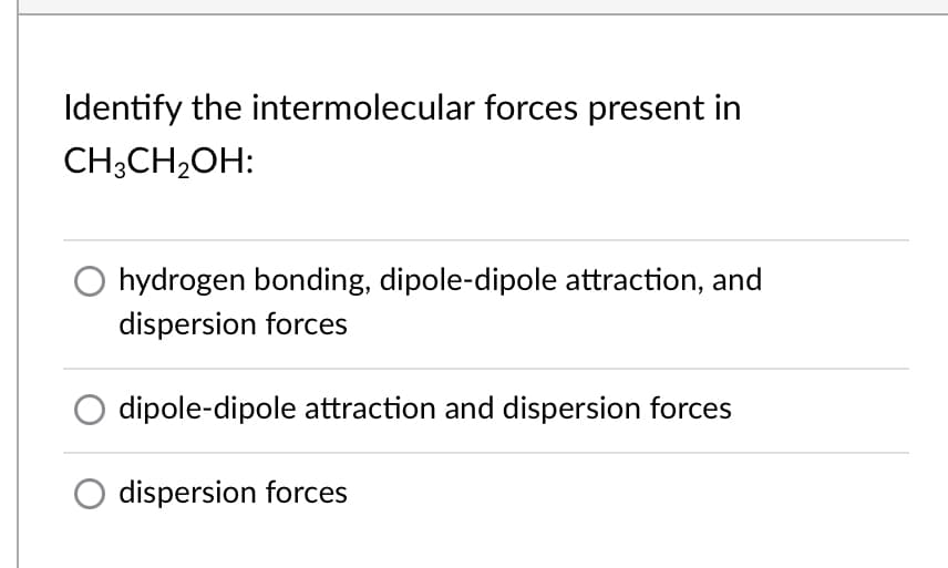 Identify the intermolecular forces present in
CH;CH2OH:
O hydrogen bonding, dipole-dipole attraction, and
dispersion forces
dipole-dipole attraction and dispersion forces
dispersion forces
