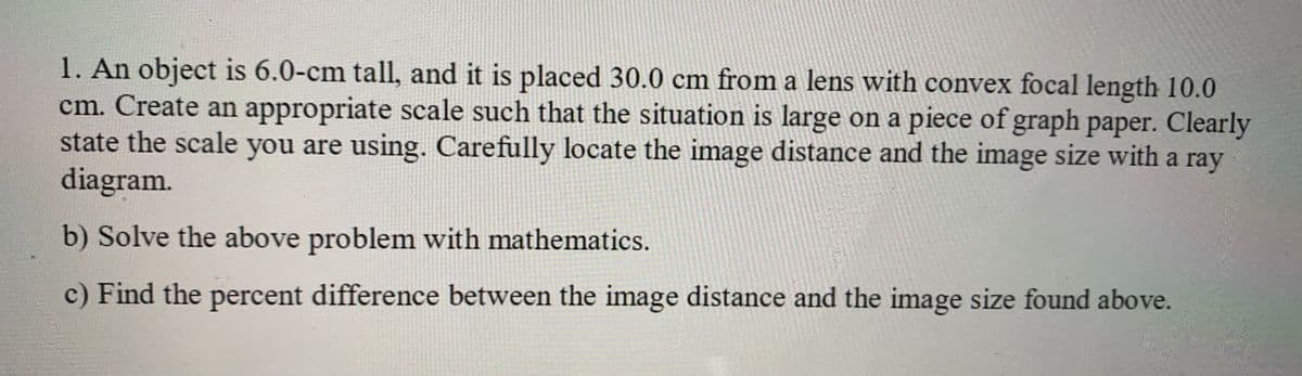 1. An object is 6.0-cm tall, and it is placed 30.0 cm from a lens with convex focal length 10.0
cm. Create an appropriate scale such that the situation is large on a piece of graph paper. Clearly
state the scale you are using. Carefully locate the image distance and the image size with a ray
diagram.
b) Solve the above problem with mathematics.
c) Find the percent difference between the image distance and the image size found above.
