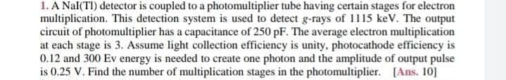 1. A Nal(TI) detector is coupled to a photomultiplier tube having certain stages for electron
multiplication. This detection system is used to detect g-rays of 1115 keV. The output
circuit of photomultiplier has a capacitance of 250 pF. The average electron multiplication
at each stage is 3. Assume light collection efficiency is unity, photocathode efficiency is
0.12 and 300 Ev energy is needed to create one photon and the amplitude of output pulse
is 0.25 V. Find the number of multiplication stages in the photomultiplier. [Ans. 10]
