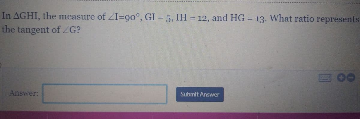 In AGHI, the measure of ZI=90°, GI = 5, IH = 12, and HG = 13. What ratio represents
the tangent of ZG?
Answer:
Submit Answer
