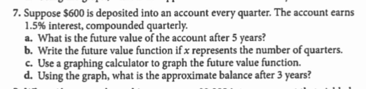 7. Suppose $600 is deposited into an account every quarter. The account earns
1.5% interest, compounded quarterly.
a. What is the future value of the account after 5 years?
b. Write the future value function if x represents the number of quarters.
c. Use a graphing calculator to graph the future value function.
d. Using the graph, what is the approximate balance after 3 years?

