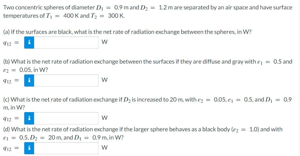 Two concentric spheres of diameter D₁ = 0.9 m and D₂ = 1.2 m are separated by an air space and have surface
temperatures of T₁ = 400 K and T₂ = 300 K.
(a) If the surfaces are black, what is the net rate of radiation exchange between the spheres, in W?
912 =
W
(b) What is the net rate of radiation exchange between the surfaces if they are diffuse and gray with &₁ = 0.5 and
82= 0.05, in W?
912
i
W
=
(c) What is the net rate of radiation exchange if D₂ is increased to 20 m, with 2
m, in W?
0.05, 1 = 0.5, and D₁ = 0.9
912 =
i
W
(d) What is the net rate of radiation exchange if the larger sphere behaves as a black body (2 = 1.0) and with
1 = 0.5, D₂ = 20 m, and D₁ = 0.9 m, in W?
912 = i
W
