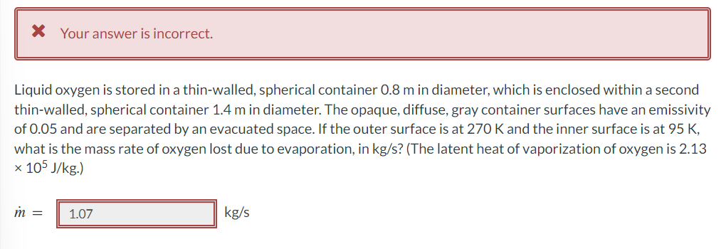 * Your answer is incorrect.
Liquid oxygen is stored in a thin-walled, spherical container 0.8 m in diameter, which is enclosed within a second
thin-walled, spherical container 1.4 m in diameter. The opaque, diffuse, gray container surfaces have an emissivity
of 0.05 and are separated by an evacuated space. If the outer surface is at 270 K and the inner surface is at 95 K,
what is the mass rate of oxygen lost due to evaporation, in kg/s? (The latent heat of vaporization of oxygen is 2.13
x 105 J/kg.)
m =
1.07
kg/s