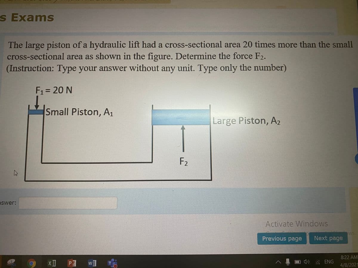 s Exams
The large piston of a hydraulic lift had a cross-sectional area 20 times more than the small
cross-sectional area as shown in the figure. Determine the force F2.
(Instruction: Type your answer without any unit. Type only the number)
F = 20 N
%3D
Small Piston, A1
Large Piston, A2
F2
aswer:
Activate Windows
WS.
Next page
Previous page
8:22 AM
() ENG
4/8/2021
