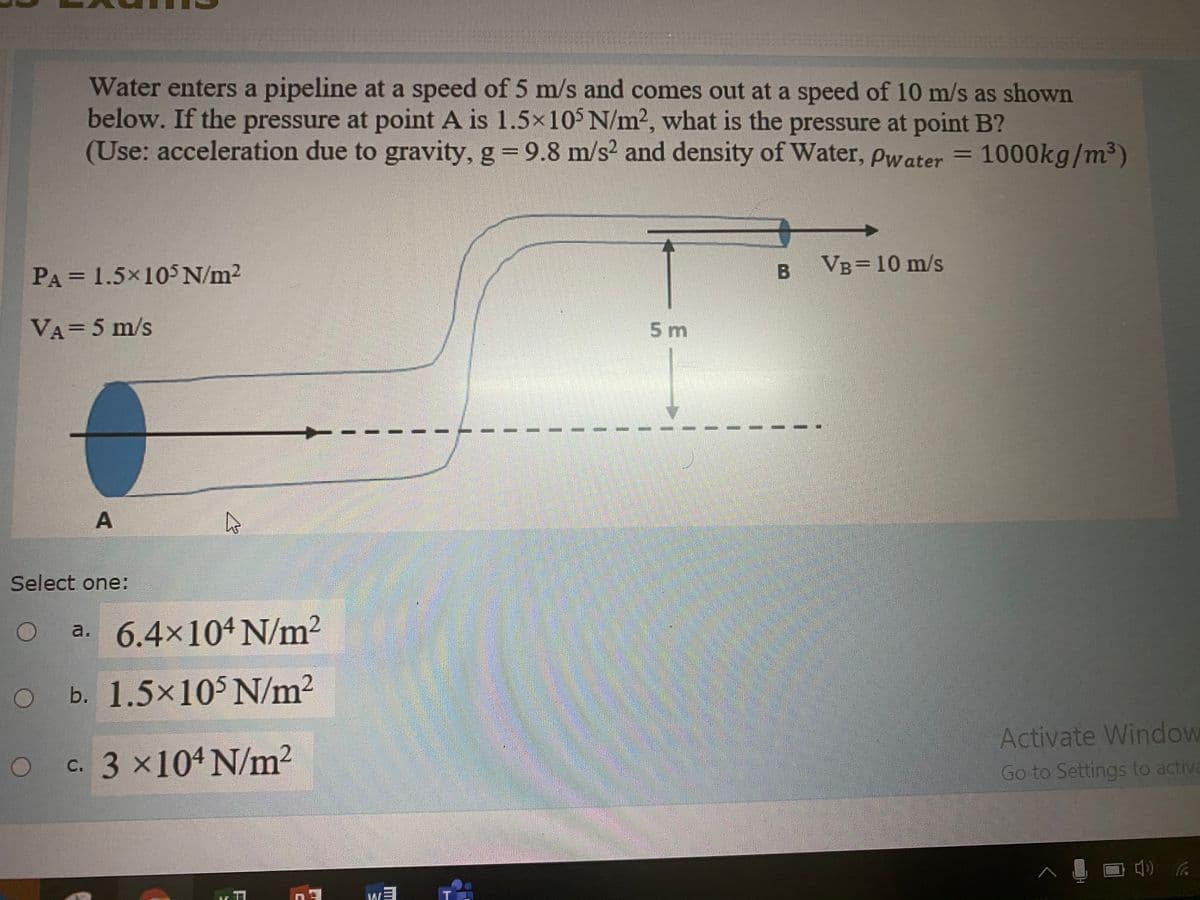 Water enters a pipeline at a speed of 5 m/s and comes out at a speed of 10 m/s as shown
below. If the pressure at point A is 1.5x10$ N/m2, what is the pressure at point B?
(Use: acceleration due to gravity, g 9.8 m/s2 and density of Water, Pwater = 1000kg/m³)
PA = 1.5×105N/m2
в Vв3D 10 m/s
VA=5 m/s
5 m
Select one:
a. 6.4×104N/m2
b. 1.5x105 N/m2
Activate Window
c. 3 x104 N/m?
Go to Settings to activa
A.
