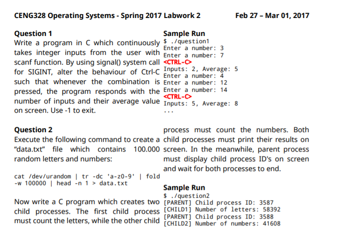 CENG328 Operating Systems - Spring 2017 Labwork 2
Feb 27 - Mar 01, 2017
Question 1
Write a program in C which continuously $ ./question1
takes integer inputs from the user with Enter a number: 7
scanf function. By using signal() system call <CTRL-C
for SIGINT, alter the behaviour of Ctrl-C Inputs: 2, Average: 5
such that whenever the combination is Enter a number: 12
pressed, the program responds with the Enter a number: 14
number of inputs and their average value Inputs: 5, Average: 8
on screen. Use -1 to exit.
Sample Run
Enter a number: 3
Enter a number: 4
<CTRL-
process must count the numbers. Both
Execute the following command to create a child processes must print their results on
"data.txt" file which contains 100.000 screen. In the meanwhile, parent process
must display child process ID's on screen
Question 2
random letters and numbers:
and wait for both processes to end.
cat /dev/urandom | tr -dc 'a-z0-9' | fold
-w 100000 | head -n 1 > data.txt
Sample Run
$ ./ question2
Now write a C program which creates two [PARENT] Child process ID: 3587
child processes. The first child process [CHILD1] Number of letters: 58392
[PARENT] Child process ID: 3588
must count the letters, while the other child CHILD2] Number of numbers: 41608
