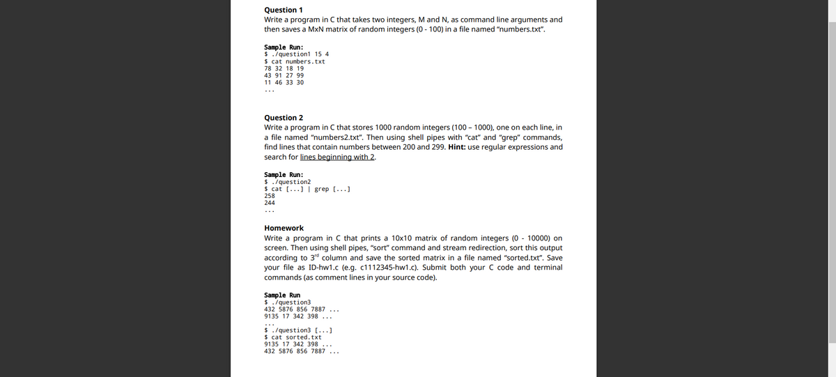 Question 1
Write a program in C that takes two integers, M and N, as command line arguments and
then saves a MxN matrix of random integers (0 - 100) in a file named "numbers.txt".
Sample Run:
$./question1 15 4
$ cat numbers.txt
78 32 18 19
43 91 27 99
11 46 33 30
Question 2
Write a program in C that stores 1000 random integers (100 – 1000), one on each line, in
a file named "numbers2.txt". Then using shell pipes with "cat" and "grep" commands,
find lines that contain numbers between 200 and 299. Hint: use regular expressions and
search for lines beginning with 2.
Sample Run:
$ ./question2
$ cat [...]| grep [...]
258
244
Homework
Write a program in C that prints a 10x10 matrix of random integers (0 - 10000) on
screen. Then using shell pipes, "sort" command and stream redirection, sort this output
according to 3rd column and save the sorted matrix in a file named "sorted.txt". Save
your file as ID-hw1.c (e.g. c1112345-hw1.c). Submit both your C code and terminal
commands (as comment lines in your source code).
Sample Run
$
/ question3
432 5876 856 7887 ...
9135 17 342 398 ...
./ question3 [..]
$ cat sorted.txt
9135 17 342 398 ...
432 5876 856 7887 ...
$
