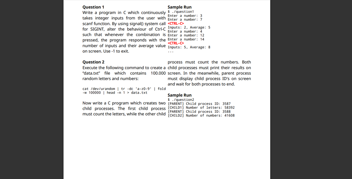 Question 1
Sample Run
Write a program in C which continuously $ ./question1
Enter a number: 3
takes integer inputs from the user with Enter a number: 7
scanf function. By using signal() system call <CTRL-C>
for SIGINT, alter the behaviour of Ctrl-C Inputs: 2, Average: 5
such that whenever the combination is Enter a number: 12
Enter a number: 4
pressed, the program responds with the Enter a number: 14
number of inputs and their average value Inputs: 5, Average: 8
<CTRL-C>
on screen. Use -1 to exit.
Question 2
process must count the numbers. Both
Execute the following command to create a child processes must print their results on
"data.txt"
100.000 screen. In the meanwhile, parent process
must display child process ID's on screen
and wait for both processes to end.
file which
contains
random letters and numbers:
cat /dev/urandom | tr -dc 'a-z0-9' | fold
-w 100000 | head -n 1 > data.txt
Sample Run
$ ./question2
Now write a C program which creates two [PARENT] Child process ID: 3587
child processes. The first child process [CHILD1] Number of letters: 58392
must count the letters, while the other child [PARENT] Child process ID: 3588
[CHILD2] Number of numbers: 41608
