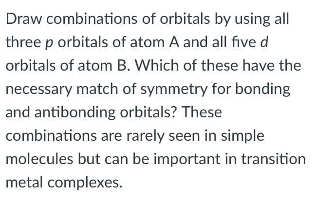 Draw combinations of orbitals by using all
three p orbitals of atom A and all five d
orbitals of atom B. Which of these have the
necessary match of symmetry for bonding
and antibonding orbitals? These
combinations are rarely seen in simple
molecules but can be important in transition
metal complexes.
