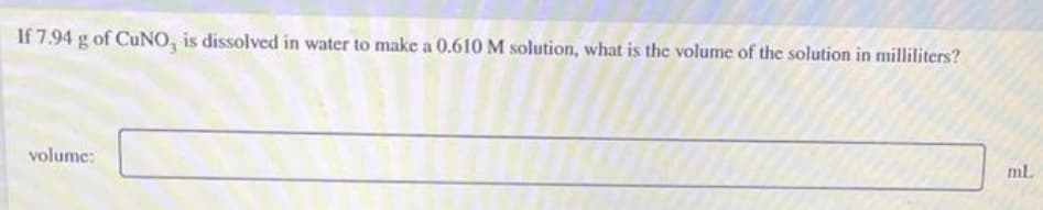 If 7.94 g of CuNO, is dissolved in water to make a 0.610 M solution, what is the volume of the solution in milliliters?
mL
volume:
