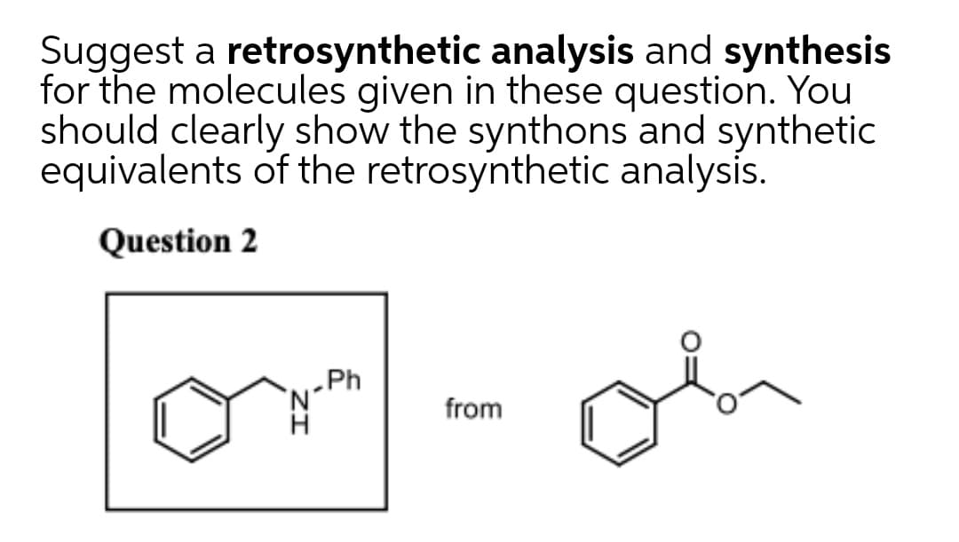 Suggest a retrosynthetic analysis and synthesis
for the molecules given in these question. You
should clearly show the synthons and synthetic
equivalents of the retrosynthetic analysis.
Question 2
„Ph
from
ZI
