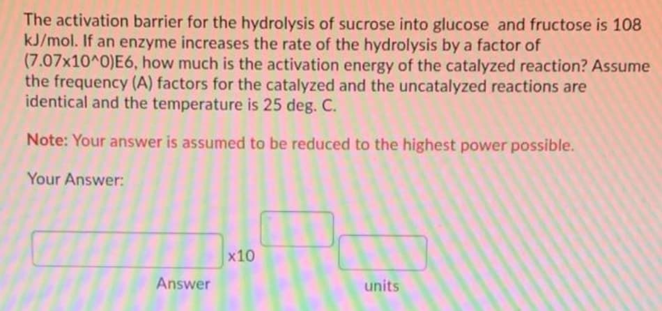 The activation barrier for the hydrolysis of sucrose into glucose and fructose is 108
kJ/mol. If an enzyme increases the rate of the hydrolysis by a factor of
(7.07x10^0)E6, how much is the activation energy of the catalyzed reaction? Assume
the frequency (A) factors for the catalyzed and the uncatalyzed reactions are
identical and the temperature is 25 deg. C.
Note: Your answer is assumed to be reduced to the highest power possible.
Your Answer:
x10
Answer
units

