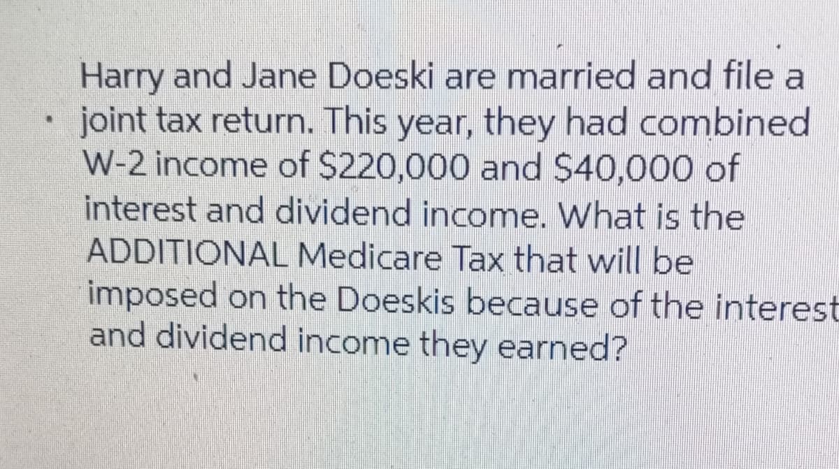Harry and Jane Doeski are married and file a
joint tax return. This year, they had combined
W-2 income of $220,000 and $40,000 of
interest and dividend income. What is the
ADDITIONAL Medicare Tax that will be
imposed on the Doeskis because of the interest
and dividend income they earned?
