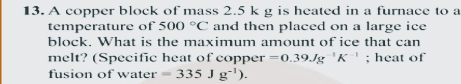 13. A copper block of mass 2.5 k g is heated in a furnace to a
temperature of 500 °C and then placed on a large ice
block. What is the maximum amount of ice that can
melt? (Specific heat of copper =0.39.Jg 'K' ; heat of
335 J g'').
fusion of water =

