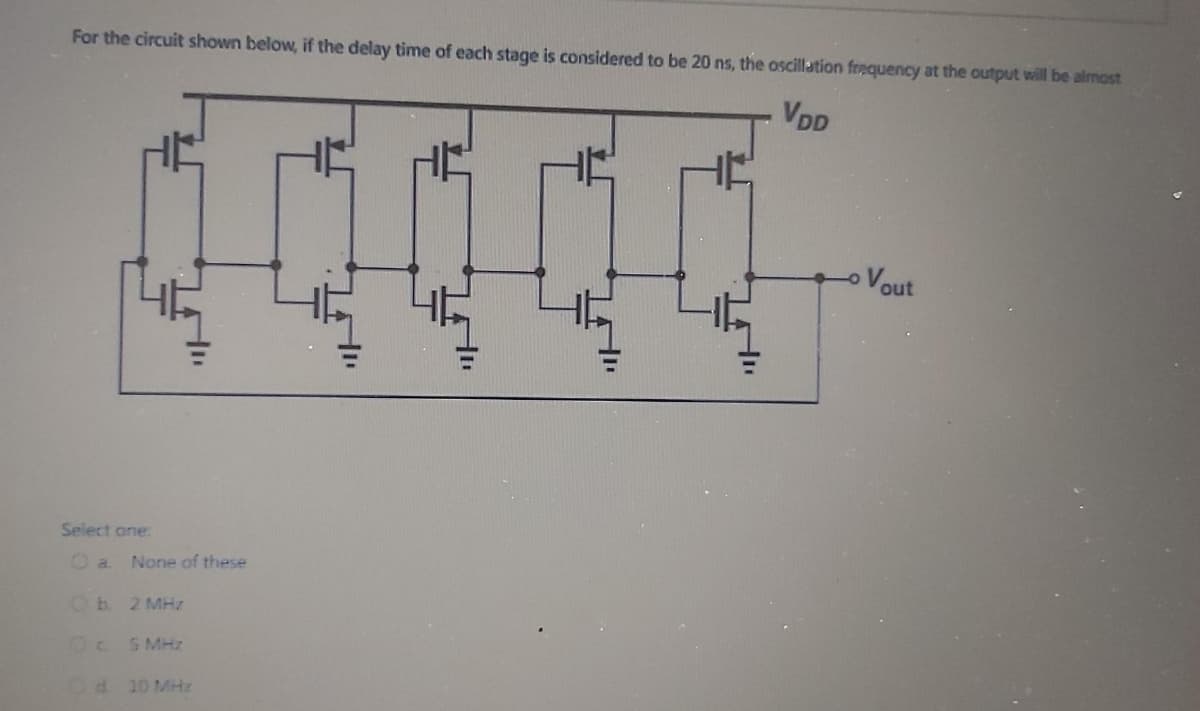 For the circuit shown below, if the delay time of each stage is considered to be 20 ns, the oscillation frequency at the output will be almost
VDD
Vout
Select ane:
Oa.
None of these
2 MHz
5 MHz
d 10 MHz
