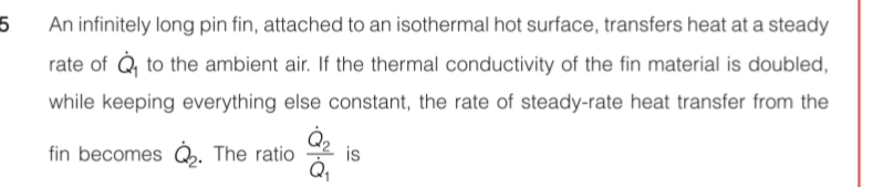 An infinitely long pin fin, attached to an isothermal hot surface, transfers heat at a steady
rate of Q, to the ambient air. If the thermal conductivity of the fin material is doubled,
while keeping everything else constant, the rate of steady-rate heat transfer from the
fin becomes Q. The ratio
is
