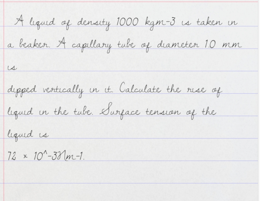 A
A s taken in
liqued of density 1000 kgm-3
a beaker. A capillary
tube
of
diameter 1.0 mm
is
dipped vertically in it. Calculate the rise af
liquid
un the tube.
Surface tension
of
the
liqued
is
72 x
10^-33Nm-1.
