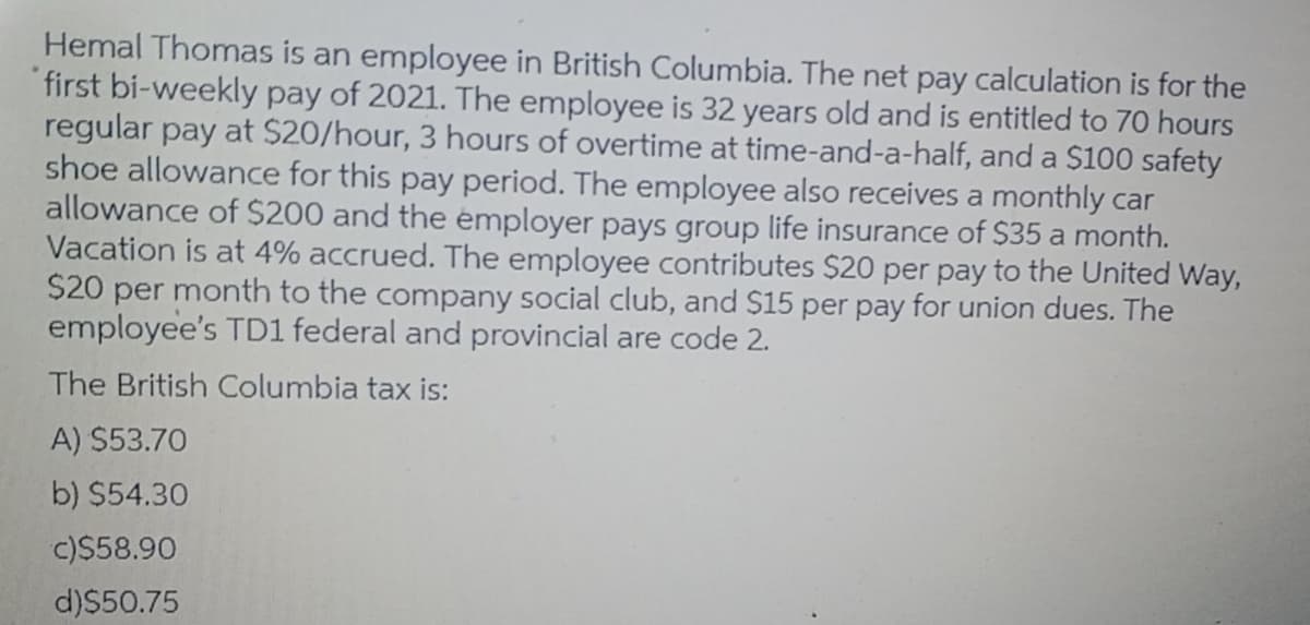 Hemal Thomas is an employee in British Columbia. The net pay calculation is for the
first bi-weekly pay of 2021. The employee is 32 years old and is entitled to 70 hours
regular pay at $20/hour, 3 hours of overtime at time-and-a-half, and a $100 safety
shoe allowance for this pay period. The employee also receives a monthly car
allowance of $200 and the émployer pays group life insurance of $35 a month.
Vacation is at 4% accrued. The employee contributes $20 per pay to the United Way,
$20 per month to the company social club, and $15 per pay for union dues. The
employee's TD1 federal and provincial are code 2.
The British Columbia tax is:
A) $53.70
b) $54.30
c)$58.90
d)$50.75
