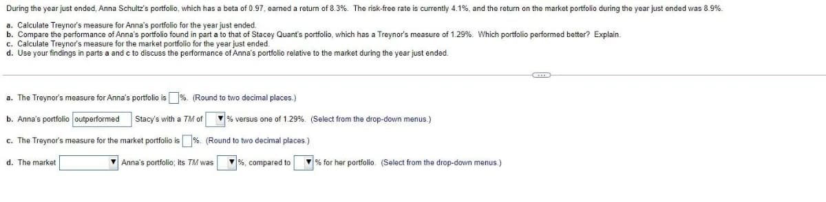 During the year just ended, Anna Schultz's portfolio, which has a beta of 0.97, earned a return of 8.3%. The risk-free rate is currently 4.1%, and the return on the market portfolio during the year just ended was 8.9%.
a. Calculate Treynor's measure for Anna's portfolio for the year just ended.
b. Compare the performance of Anna's portfolio found in part a to that of Stacey Quant's portfolio, which has a Treynor's measure of 1.29%. Which portfolio performed better? Explain.
c. Calculate Treynor's measure for the market portfolio for the year just ended.
d. Use your findings in parts a and c to discuss the performance of Anna's portfolio relative to the market during the year just ended.
a. The Treynor's measure for Anna's portfolio is %. (Round to two decimal places.)
b. Anna's portfolio outperformed
Stacy's with a TM of
V% versus one of 1.29%. (Select from the drop-down menus.)
c. The Treynor's measure for the market portfolio is %. (Round to two decimal places.)
d. The market
V Anna's portfolio; its TM was
%, compared to
V % for her portfolio. (Select from the drop-down menus.)
