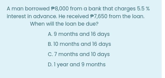 A man borrowed P8,000 from a bank that charges 5.5 %
interest in advance. He received P7,650 from the loan.
When will the loan be due?
A. 9 months and 16 days
B. 10 months and 16 days
C. 7 months and 10 days
D. 1 year and 9 months
