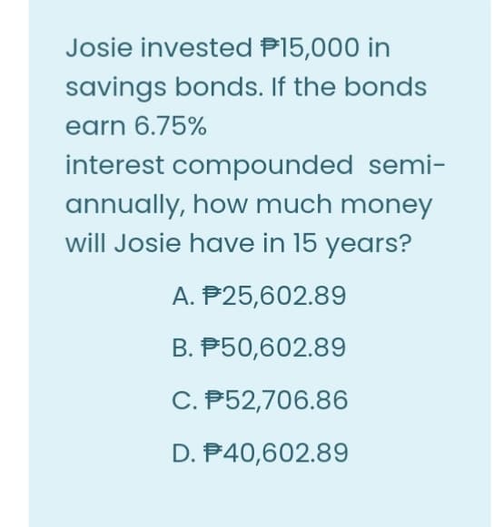 Josie invested P15,000 in
savings bonds. If the bonds
earn 6.75%
interest compounded semi-
annually, how much money
will Josie have in 15 years?
A. P25,602.89
B. P50,602.89
C. P52,706.86
D. P40,602.89

