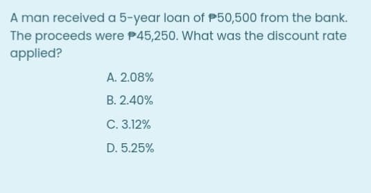 A man received a 5-year loan of P50,500 from the bank.
The proceeds were P45,250. What was the discount rate
applied?
A. 2.08%
B. 2.40%
C. 3.12%
D. 5.25%
