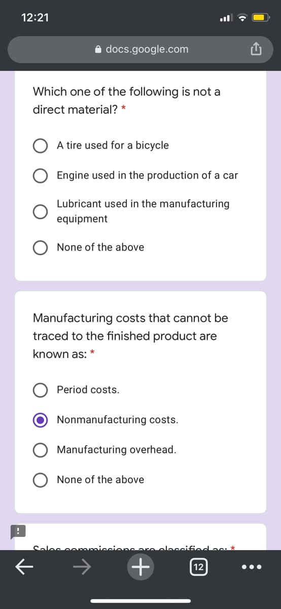 12:21
docs.google.com
Which one of the following is not a
direct material? *
A tire used for a bicycle
Engine used in the production of a car
Lubricant used in the manufacturing
equipment
None of the above
Manufacturing costs that cannot be
traced to the finished product are
known as:
Period costs.
Nonmanufacturing costs.
Manufacturing overhead.
None of the above
Sales conmmiccions are olacciffod as: *
+
12
