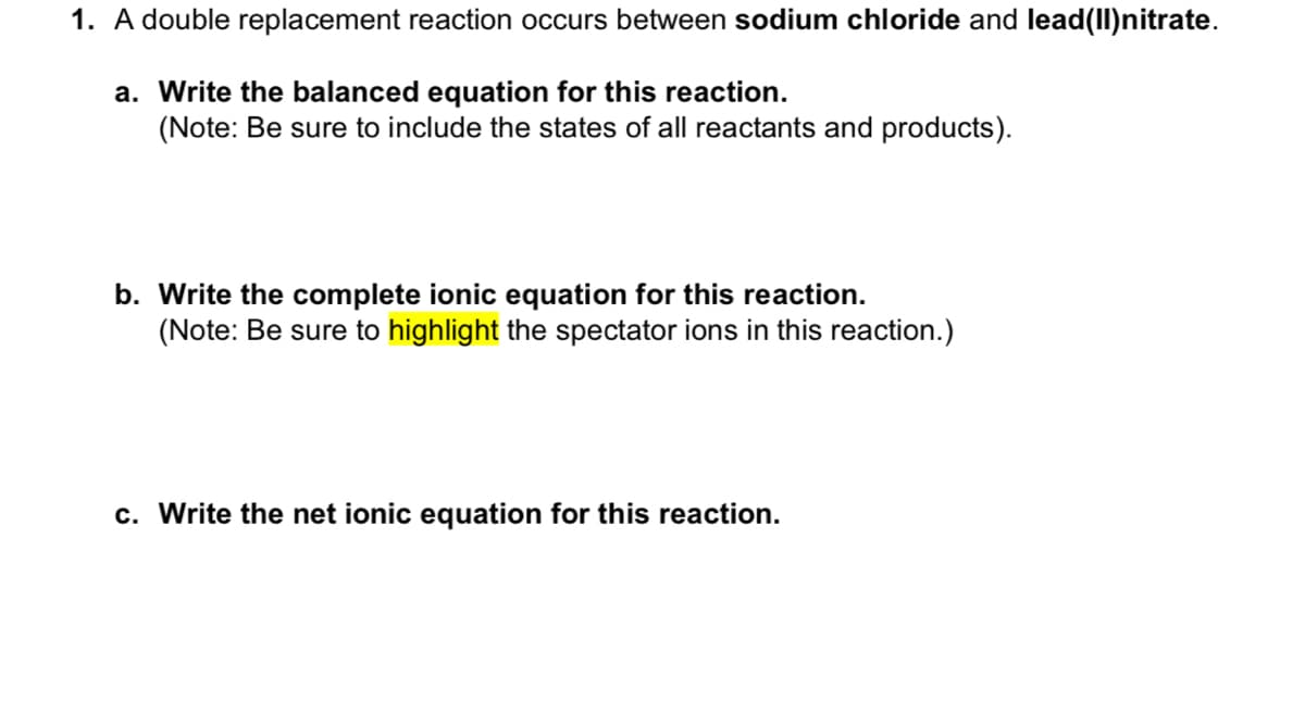 1. A double replacement reaction occurs between sodium chloride and lead(II) nitrate.
a. Write the balanced equation for this reaction.
(Note: Be sure to include the states of all reactants and products).
b. Write the complete ionic equation for this reaction.
(Note: Be sure to highlight the spectator ions in this reaction.)
c. Write the net ionic equation for this reaction.