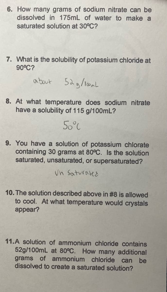 6. How many grams of sodium nitrate can be
dissolved in 175mL of water to make a
saturated solution at 30°C?
7. What is the solubility of potassium chloride at
90°C?
about 52g/lomL
8. At what temperature does sodium nitrate
have a solubility of 115 g/100mL?
50°C
9. You have a solution of potassium chlorate
containing 30 grams at 80°C. Is the solution
saturated, unsaturated, or supersaturated?
un Saturated
10. The solution described above in #8 is allowed
to cool. At what temperature would crystals
appear?
11.A solution of ammonium chloride contains
52g/100mL at 80°C. How many additional
grams of ammonium chloride can be
dissolved to create a saturated solution?
