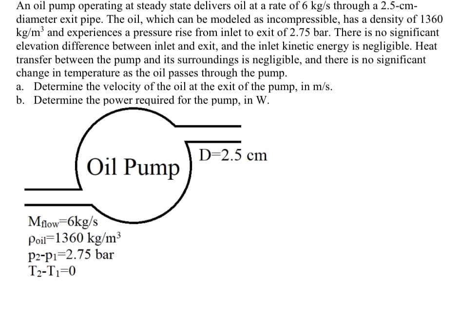 An oil pump operating at steady state delivers oil at a rate of 6 kg/s through a 2.5-cm-
diameter exit pipe. The oil, which can be modeled as incompressible, has a density of 1360
kg/m³ and experiences a pressure rise from inlet to exit of 2.75 bar. There is no significant
elevation difference between inlet and exit, and the inlet kinetic energy is negligible. Heat
transfer between the pump and its surroundings is negligible, and there is no significant
change in temperature as the oil passes through the pump.
a. Determine the velocity of the oil at the exit of the pump, in m/s.
b. Determine the power required for the pump, in W.
Oil Pump
Mflow=6kg/s
Poil 1360 kg/m³
P2-p1-2.75 bar
T₂-T₁=0
D=2.5 cm