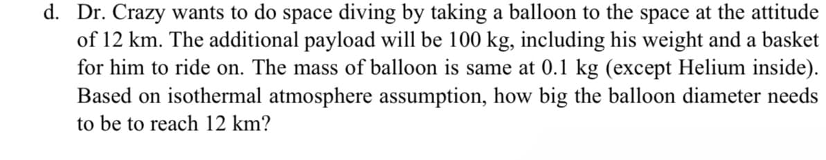 d. Dr. Crazy wants to do space diving by taking a balloon to the space at the attitude
of 12 km. The additional payload will be 100 kg, including his weight and a basket
for him to ride on. The mass of balloon is same at 0.1 kg (except Helium inside).
Based on isothermal atmosphere assumption, how big the balloon diameter needs
to be to reach 12 km?